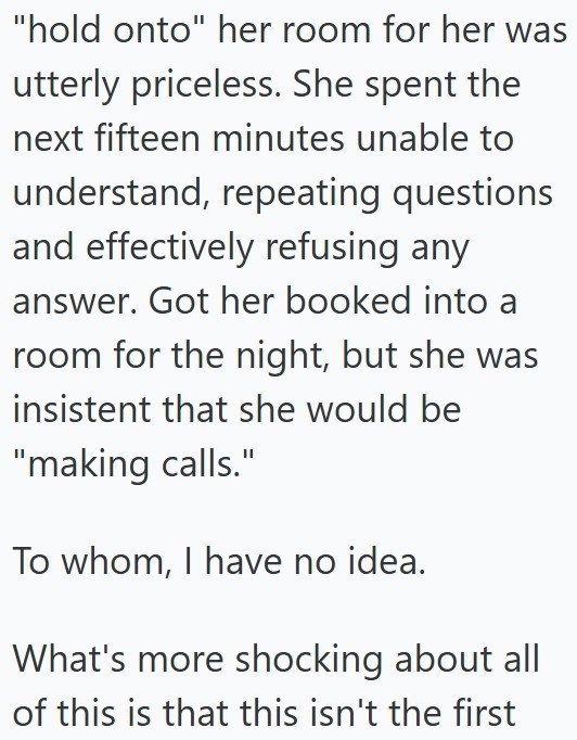 "hold onto" her room for her was utterly priceless. She spent the next fifteen minutes unable to understand, repeating questions and effectively refusing any answer. Got her booked into a room for the night, but she was insistent that she would be "making calls." To whom, I have no idea. What's more shocking about all of this is that this isn't the first