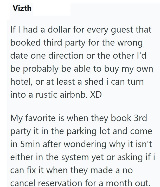 Vizth If I had a dollar for every guest that booked third party for the wrong date one direction or the other I'd be probably be able to buy my own hotel, or at least a shed i can turn into a rustic airbnb. XD My favorite is when they book 3rd party it in the parking lot and come in 5min after wondering why it isn't either in the system yet or asking if i can fix it when they made a no cancel reservation for a month out.