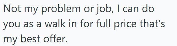 Not my problem or job, I can do you as a walk in for full price that's my best offer.