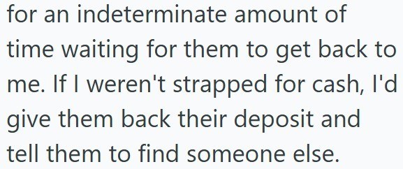 for an indeterminate amount of time waiting for them to get back to me. If I weren't strapped for cash, I'd give them back their deposit and tell them to find someone else.