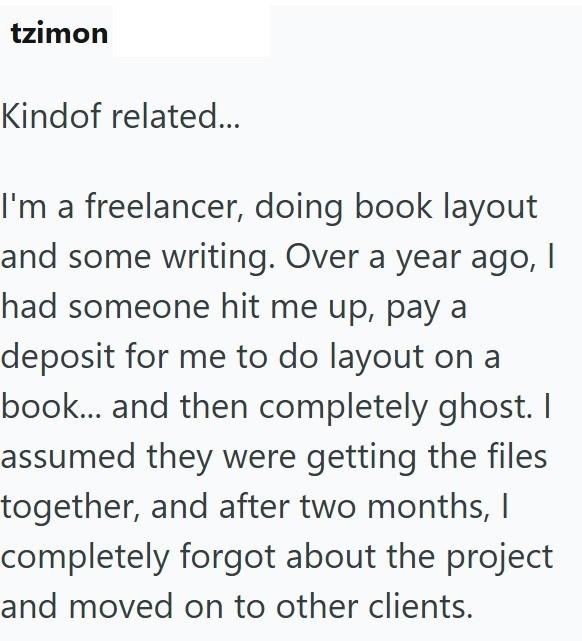 tzimon Kindof related... I'm a freelancer, doing book layout and some writing. Over a year ago, I had someone hit me up, pay a deposit for me to do layout on a book... and then completely ghost. I assumed they were getting the files together, and after two months, I completely forgot about the project and moved on to other clients.
