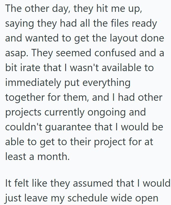 The other day, they hit me up, saying they had all the files ready and wanted to get the layout done asap. They seemed confused and a bit irate that I wasn't available to immediately put everything together for them, and I had other projects currently ongoing and couldn't guarantee that I would be able to get to their project for at least a month. It felt like they assumed that I would just leave my schedule wide open