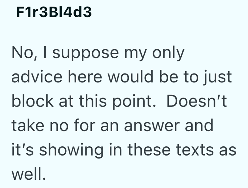 F1r3Bl4d3 No, I suppose my only advice here would be to just block at this point. Doesn't take no for an answer and it's showing in these texts as well.