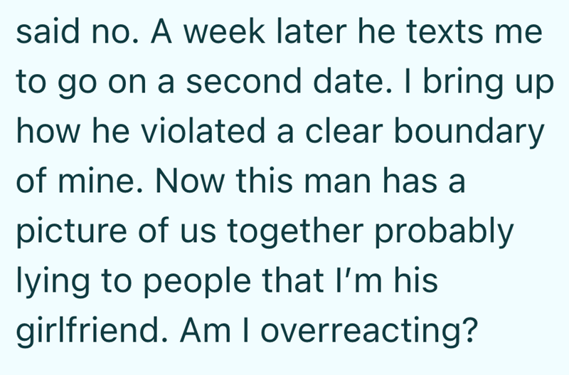 said no. A week later he texts me to go on a second date. I bring up how he violated a clear boundary of mine. Now this man has a picture of us together probably lying to people that I'm his girlfriend. Am I overreacting?