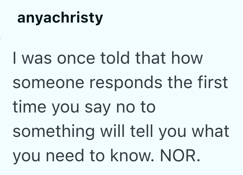 anyachristy I was once told that how someone responds the first time you say no to something will tell you what you need to know. NOR.