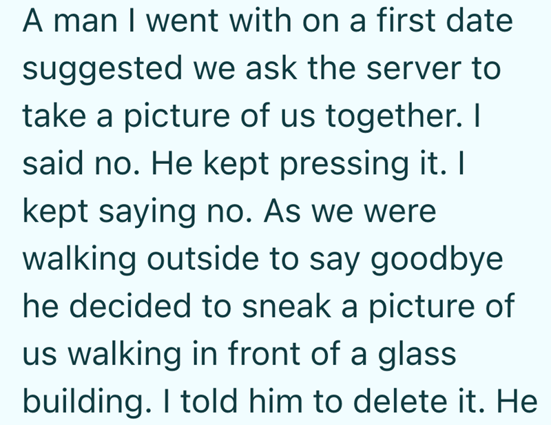 A man I went with on a first date suggested we ask the server to take a picture of us together. I said no. He kept pressing it. I kept saying no. As we were walking outside to say goodbye he decided to sneak a picture of us walking in front of a glass building. I told him to delete it. He