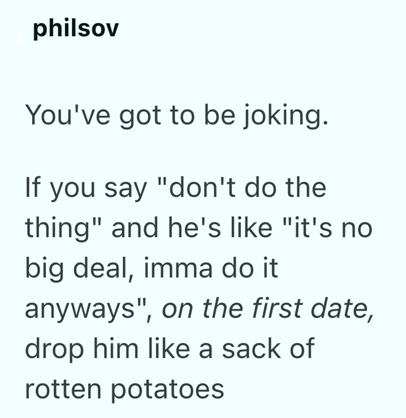 philsov You've got to be joking. If you say "don't do the thing" and he's like "it's no big deal, imma do it anyways", on the first date, drop him like a sack of rotten potatoes