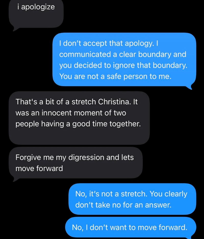 i apologize I don't accept that apology. I communicated a clear boundary and you decided to ignore that boundary. You are not a safe person to me. That's a bit of a stretch Christina. It was an innocent moment of two people having a good time together. Forgive me my digression and lets move forward No, it's not a stretch. You clearly don't take no for an answer. No, I don't want to move forward.