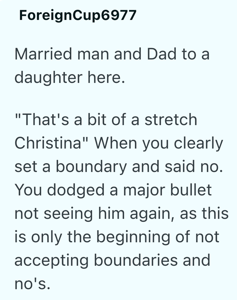 ForeignCup6977 Married man and Dad to a daughter here. "That's a bit of a stretch Christina" When you clearly set a boundary and said no. You dodged a major bullet not seeing him again, as this is only the beginning of not accepting boundaries and no's.