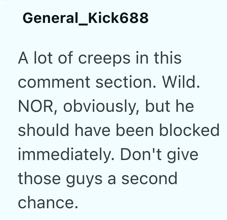 General_Kick688 A lot of creeps in this comment section. Wild. NOR, obviously, but he should have been blocked immediately. Don't give those guys a second chance.