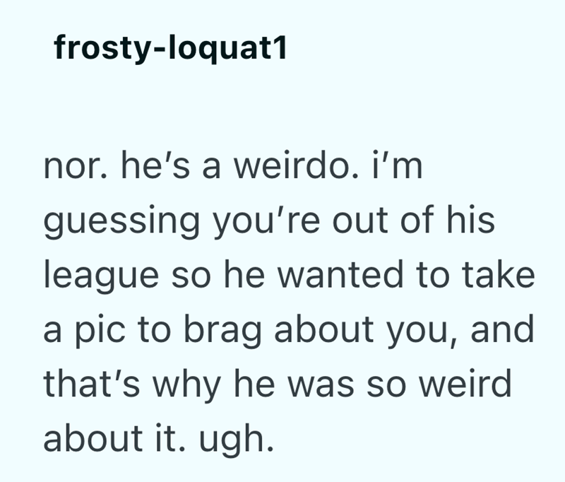 frosty-loquat1 nor. he's a weirdo. i'm guessing you're out of his league so he wanted to take a pic to brag about you, and that's why he was so weird about it. ugh.