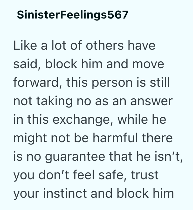 SinisterFeelings567 Like a lot of others have said, block him and move forward, this person is still not taking no as an answer in this exchange, while he might not be harmful there is no guarantee that he isn't, you don't feel safe, trust your instinct and block him
