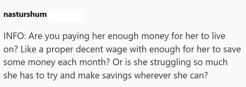 nasturshum INFO: Are you paying her enough money for her to live on? Like a proper decent wage with enough for her to save some money each month? Or is she struggling so much. she has to try and make savings wherever she can?
