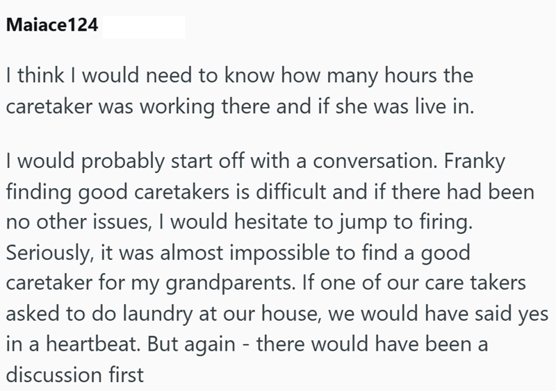 Maiace124 I think I would need to know how many hours the caretaker was working there and if she was live in. I would probably start off with a conversation. Franky finding good caretakers is difficult and if there had been no other issues, I would hesitate to jump to firing. Seriously, it was almost impossible to find a good caretaker for my grandparents. If one of our care takers asked to do laundry at our house, we would have said yes in a heartbeat. But again - there would have been a discus