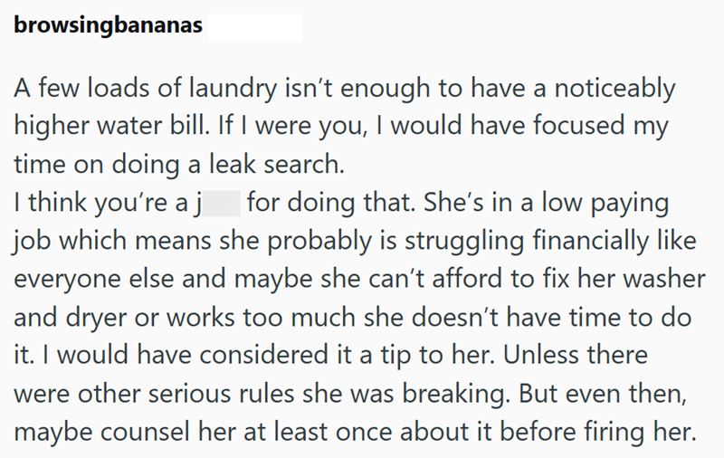 browsingbananas A few loads of laundry isn't enough to have a noticeably higher water bill. If I were you, I would have focused my time on doing a leak search. I think you're a j for doing that. She's in a low paying job which means she probably is struggling financially like everyone else and maybe she can't afford to fix her washer and dryer or works too much she doesn't have time to do it. I would have considered it a tip to her. Unless there were other serious rules she was breaking. But eve