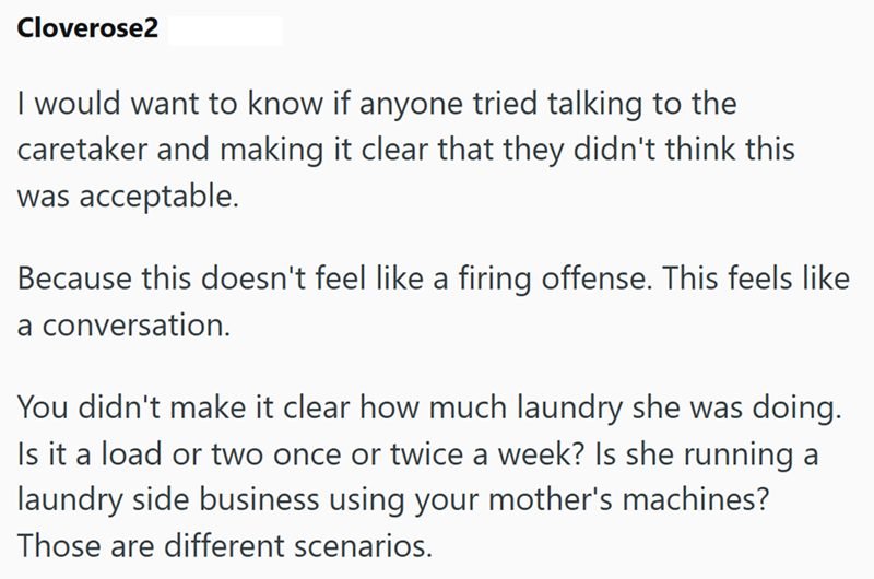 Cloverose2 I would want to know if anyone tried talking to the caretaker and making it clear that they didn't think this was acceptable. Because this doesn't feel like a firing offense. This feels like a conversation. You didn't make it clear how much laundry she was doing. Is it a load or two once or twice a week? Is she running a laundry side business using your mother's machines? Those are different scenarios.