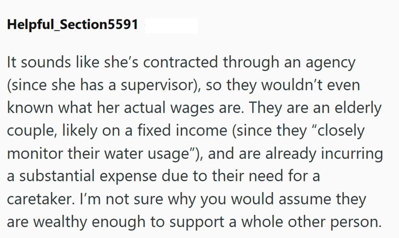 Helpful Section5591 It sounds like she's contracted through an agency (since she has a supervisor), so they wouldn't even known what her actual wages are. They are an elderly couple, likely on a fixed income (since they "closely monitor their water usage"), and are already incurring a substantial expense due to their need for a caretaker. I'm not sure why you would assume they are wealthy enough to support a whole other person.