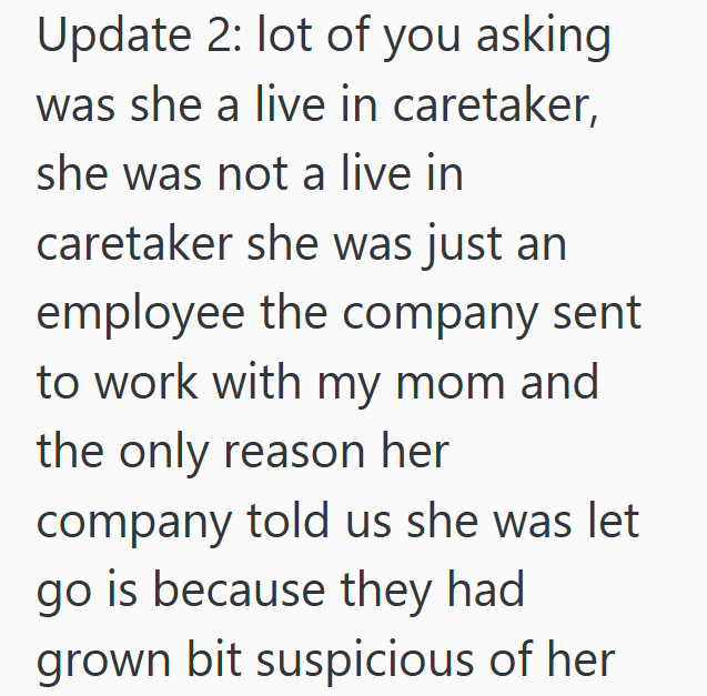 Update 2: lot of you asking was she a live in caretaker, she was not a live in caretaker she was just an employee the company sent to work with my mom and the only reason her company told us she was let go is because they had grown bit suspicious of her