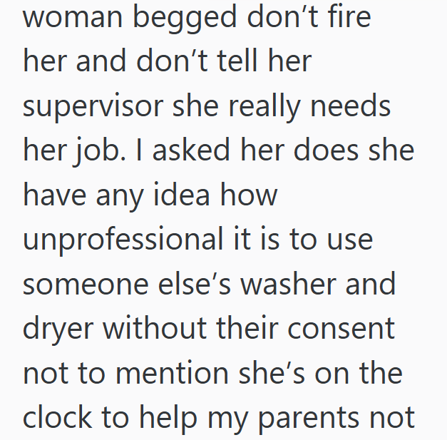 woman begged don't fire her and don't tell her supervisor she really needs her job. I asked her does she have any idea how unprofessional it is to use someone else's washer and dryer without their consent not to mention she's on the clock to help my parents not