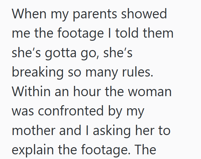 When my parents showed me the footage I told them she's gotta go, she's breaking so many rules. Within an hour the woman was confronted by my mother and I asking her to explain the footage. The