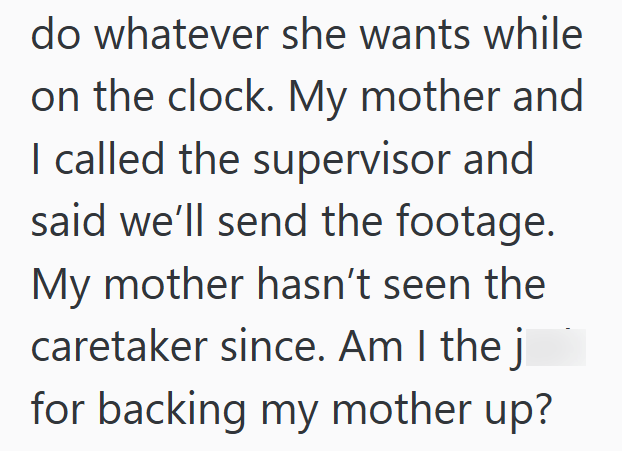 do whatever she wants while on the clock. My mother and I called the supervisor and said we'll send the footage. My mother hasn't seen the caretaker since. Am I the j for backing my mother up?