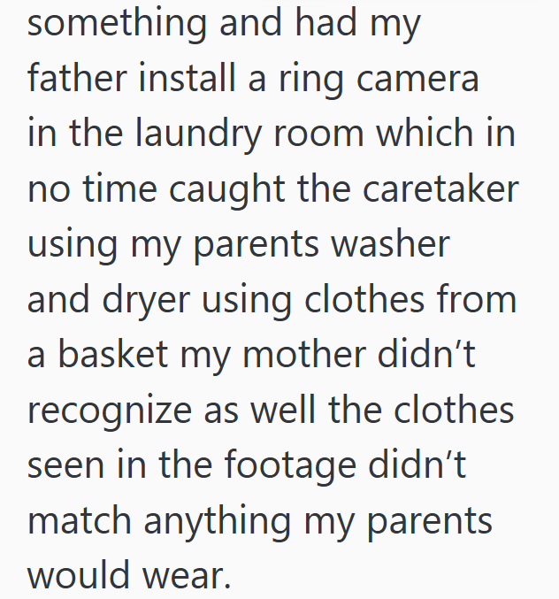 something and had my father install a ring camera in the laundry room which in no time caught the caretaker using my parents washer and dryer using clothes from a basket my mother didn't recognize as well the clothes seen in the footage didn't match anything my parents would wear.