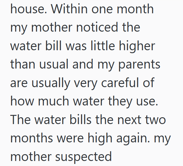 house. Within one month my mother noticed the water bill was little higher than usual and my parents are usually very careful of how much water they use. The water bills the next two months were high again. my mother suspected