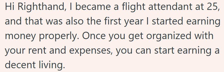 Hi Righthand, I became a flight attendant at 25, and that was also the first year I started earning money properly. Once you get organized with your rent and expenses, you can start earning a decent living.