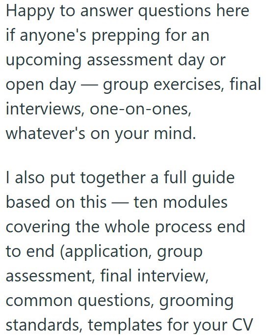 Happy to answer questions here if anyone's prepping for an upcoming assessment day or open day group exercises, final interviews, one-on-ones, whatever's on your mind. I also put together a full guide based on this ten modules covering the whole process end to end (application, group assessment, final interview, common questions, grooming standards, templates for your CV