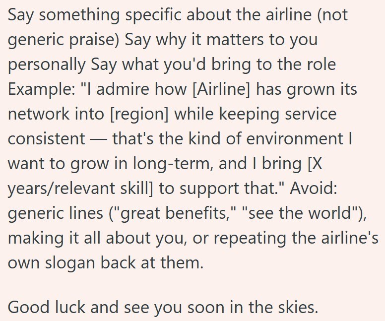 Say something specific about the airline (not generic praise) Say why it matters to you personally Say what you'd bring to the role Example: "I admire how [Airline] has grown its network into [region] while keeping service consistent — that's the kind of environment I - want to grow in long-term, and I bring [X years/relevant skill] to support that." Avoid: generic lines ("great benefits," "see the world"), making it all about you, or repeating the airline's own slogan back at them. Good luck an
