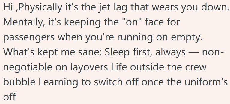 Hi,Physically it's the jet lag that wears you down. Mentally, it's keeping the "on" face for passengers when you're running on empty. What's kept me sane: Sleep first, always — non- negotiable on layovers Life outside the crew bubble Learning to switch off once the uniform's off