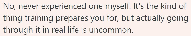 No, never experienced one myself. It's the kind of thing training prepares you for, but actually going through it in real life is uncommon.