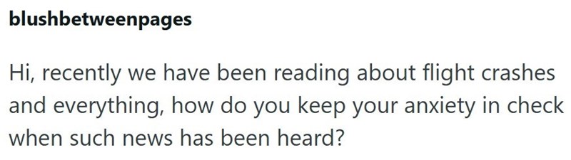 blushbetweenpages Hi, recently we have been reading about flight crashes and everything, how do you keep your anxiety in check when such news has been heard?
