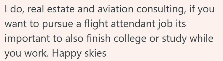 I do, real estate and aviation consulting, if you want to pursue a flight attendant job its important to also finish college or study while you work. Happy skies