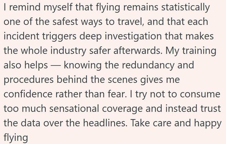 I remind myself that flying remains statistically one of the safest ways to travel, and that each incident triggers deep investigation that makes the whole industry safer afterwards. My training also helps — knowing the redundancy and procedures behind the scenes gives me confidence rather than fear. I try not to consume too much sensational coverage and instead trust the data over the headlines. Take care and happy flying