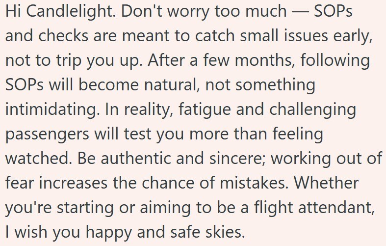 Hi Candlelight. Don't worry too much - SOPS and checks are meant to catch small issues early, not to trip you up. After a few months, following SOPs will become natural, not something intimidating. In reality, fatigue and challenging passengers will test you more than feeling watched. Be authentic and sincere; working out of fear increases the chance of mistakes. Whether you're starting or aiming to be a flight attendant, I wish you happy and safe skies.