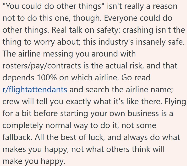 "You could do other things" isn't really a reason not to do this one, though. Everyone could do other things. Real talk on safety: crashing isn't the thing to worry about; this industry's insanely safe. The airline messing you around with rosters/pay/contracts is the actual risk, and that depends 100% on which airline. Go read r/flightattendants and search the airline name; crew will tell you exactly what it's like there. Flying for a bit before starting your own business is a completely normal