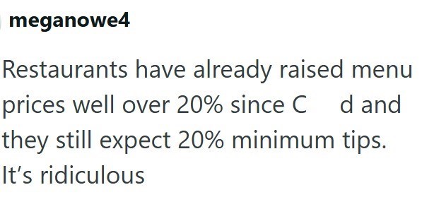 meganowe4 Restaurants have already raised menu prices well over 20% since C d and they still expect 20% minimum tips. It's ridiculous