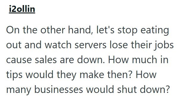 i2ollin On the other hand, let's stop eating out and watch servers lose their jobs cause sales are down. How much in tips would they make then? How many businesses would shut down?
