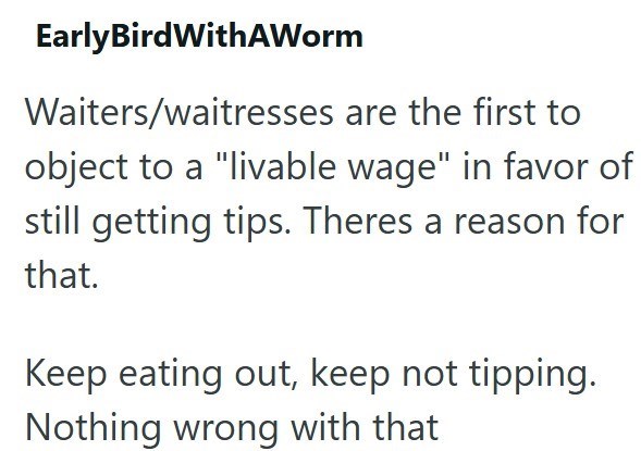 EarlyBirdWithAWorm Waiters/waitresses are the first to object to a "livable wage" in favor of still getting tips. Theres a reason for that. Keep eating out, keep not tipping. Nothing wrong with that