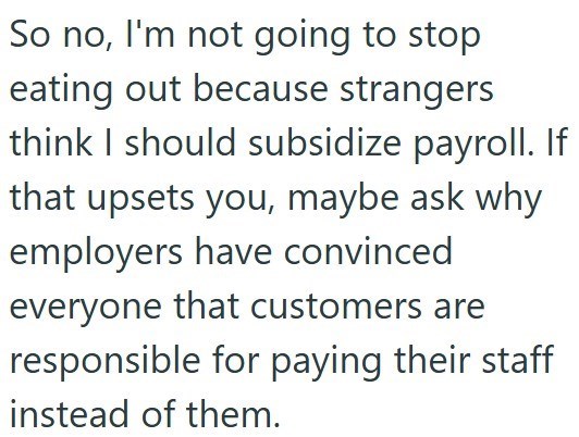 So no, I'm not going to stop eating out because strangers think I should subsidize payroll. If that upsets you, maybe ask why employers have convinced everyone that customers are responsible for paying their staff instead of them.