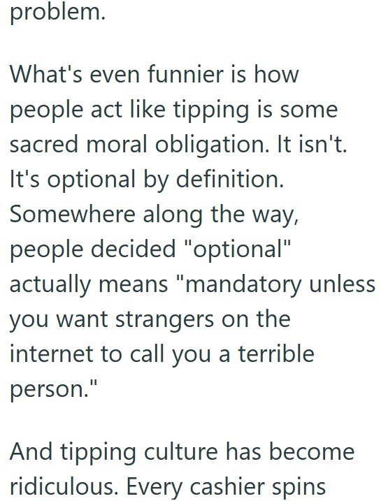 problem. What's even funnier is how people act like tipping is some sacred moral obligation. It isn't. It's optional by definition. Somewhere along the way, people decided "optional" actually means "mandatory unless you want strangers on the internet to call you a terrible person." And tipping culture has become ridiculous. Every cashier spins