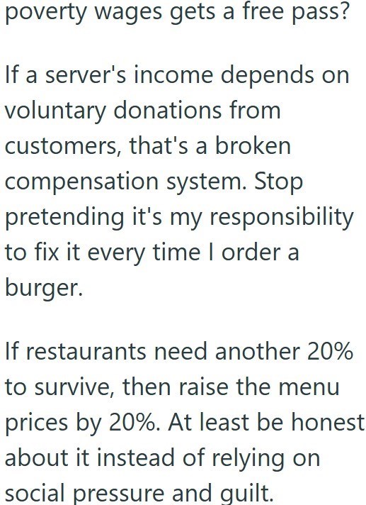 poverty wages gets a free pass? If a server's income depends on voluntary donations from customers, that's a broken compensation system. Stop pretending it's my responsibility to fix it every time I order a burger. If restaurants need another 20% to survive, then raise the menu prices by 20%. At least be honest about it instead of relying on social pressure and guilt.
