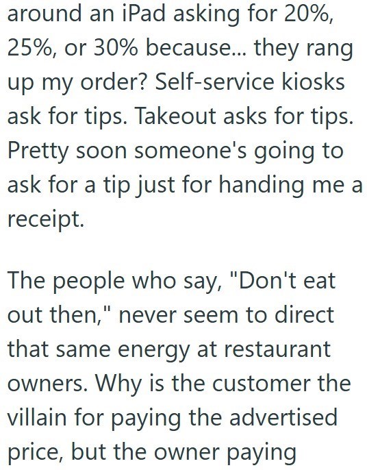 around an iPad asking for 20%, 25%, or 30% because... they rang up my order? Self-service kiosks ask for tips. Takeout asks for tips. Pretty soon someone's going to ask for a tip just for handing me a receipt. The people who say, "Don't eat out then," never seem to direct that same energy at restaurant owners. Why is the customer the villain for paying the advertised price, but the owner paying