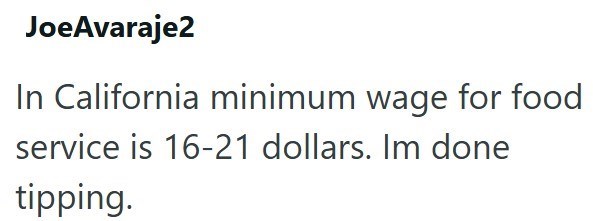 JoeAvaraje2 In California minimum wage for food service is 16-21 dollars. Im done tipping.