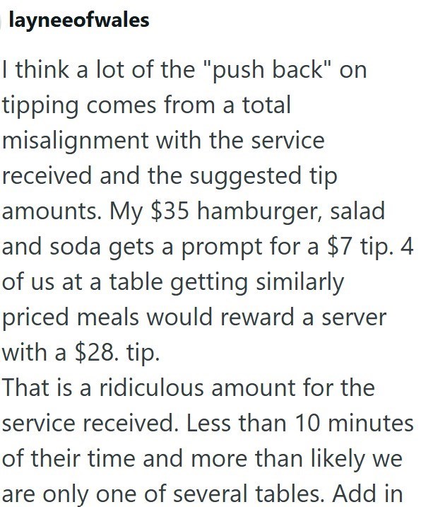 layneeofwales I think a lot of the "push back" on tipping comes from a total misalignment with the service received and the suggested tip amounts. My $35 hamburger, salad and soda gets a prompt for a $7 tip. 4 of us at a table getting similarly priced meals would reward a server with a $28. tip. That is a ridiculous amount for the service received. Less than 10 minutes of their time and more than likely we are only one of several tables. Add in