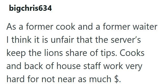 bigchris634 As a former cook and a former waiter I think it is unfair that the server's keep the lions share of tips. Cooks and back of house staff work very hard for not near as much $.