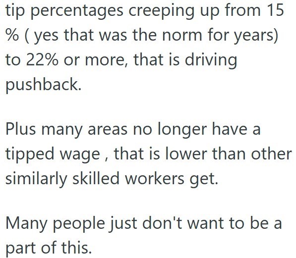 tip percentages creeping up from 15 % (yes that was the norm for years) to 22% or more, that is driving pushback. Plus many areas no longer have a tipped wage, that is lower than other similarly skilled workers get. Many people just don't want to be a part of this.
