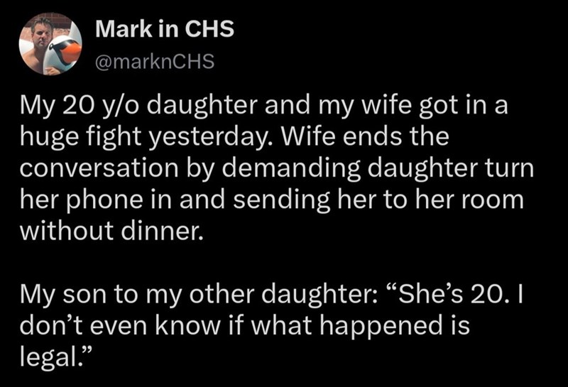 Mark in CHS @marknCHS My 20 y/o daughter and my wife got in a huge fight yesterday. Wife ends the conversation by demanding daughter turn her phone in and sending her to her room without dinner. My son to my other daughter: "She's 20. I don't even know if what happened is legal."