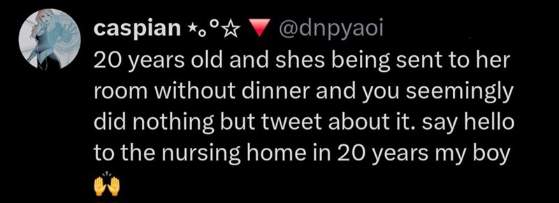 caspian *。 @dnpyaoi 20 years old and shes being sent to her room without dinner and you seemingly did nothing but tweet about it. say hello to the nursing home in 20 years my boy "